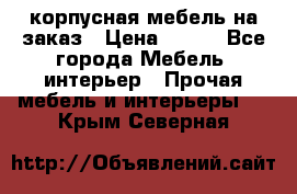 корпусная мебель на заказ › Цена ­ 100 - Все города Мебель, интерьер » Прочая мебель и интерьеры   . Крым,Северная